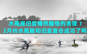 水瓶座旧爱幡然醒悟的表现 12月份水瓶能和旧爱复合成功了吗